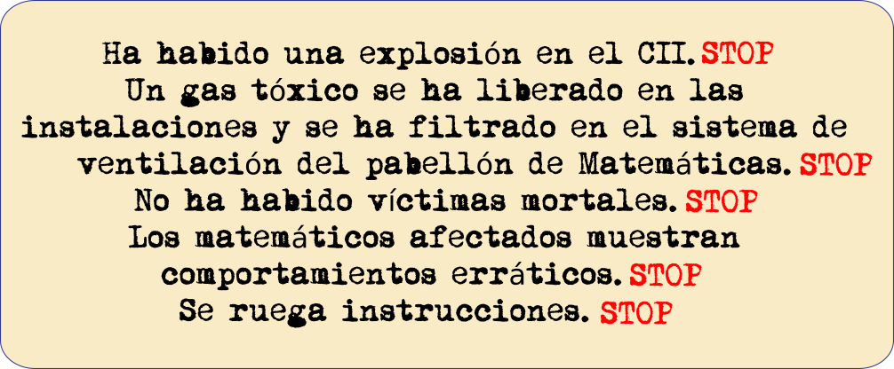 Telegrama Ha habido una explosión en el CCI. STOP Un gas tóxico se ha liberado en las instalaciones y se ha filtrado en el sistema de ventilación del pabellón de matemáticas. STOP No ha habido víctimas mortales.STOP Los matemáticos afectados muestran comportamientos erráticos.STOP Se ruega instrucciones.STOP